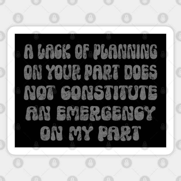 A Lack Of Planning On Your Part Does Not Constitute An Emergency On My